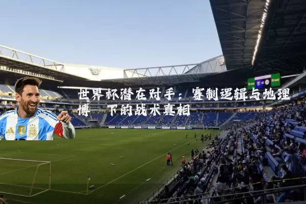 世界杯潜在对手:赛制逻辑与地理博弈下的战术真相